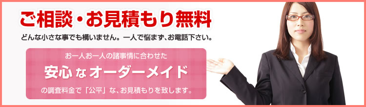 ご相談・お見積もり無料　どんな小さな事でも構いません。一人で悩まず、お電話下さい。　お一人お一人の諸事情に合わせた　安心なオーダーメイド　の調査料金で「公平」な、お見積もりを致します。