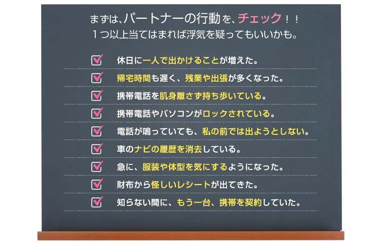 まずは、パートナーの行動を、チェックしてみましょう。□休日に一人で出かけることが増えた。□帰宅時間も遅く、残業や出張が多くなった。□携帯電話を肌身離さず持ち歩いている。□携帯電話やパソコンがロックされている。□電話が鳴っていても、私の前では出ようとしない。□車のナビの履歴を消去している。□急に、服装や体型を気にするようになった。□財布から怪しいレシートが出てきた。□知らない間に、もう一台、携帯を契約していた。