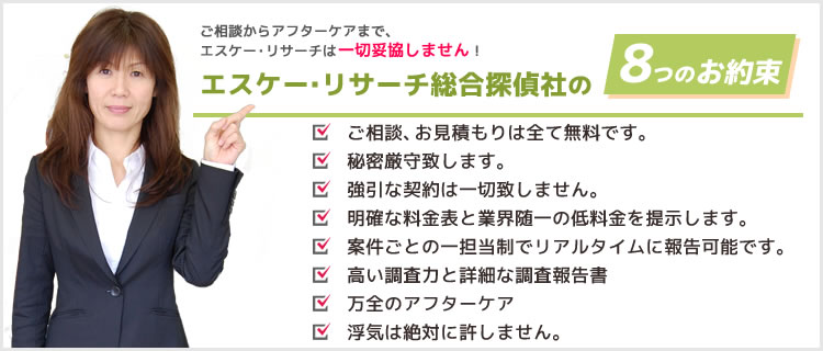 ご相談からアフターケアまで、エスケー・リサーチは一切妥協しません！エスケー・リサーチ総合探偵社の7つのお約束●ご相談、お見積もりは全て無料です。●秘密厳守致します。●強引な契約は一切致しません。●明確な料金表と業界随一の低料金を提示します。●案件ごとの一担当制でリアルタイムに報告可能です。●高い調査力と詳細な調査報告書●万全のアフターケア